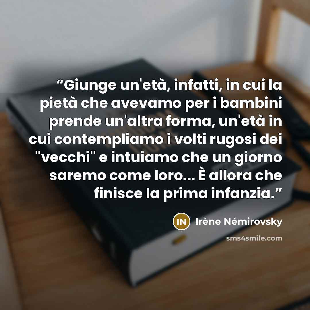 “Giunge un'età, infatti, in cui la pietà che avevamo per i bambini prende un'altra forma, un'età in cui contempliamo i volti rugosi dei "vecchi" e intuiamo che un giorno saremo come loro... È allora che finisce la prima infanzia.” quote by Irène Némirovsky