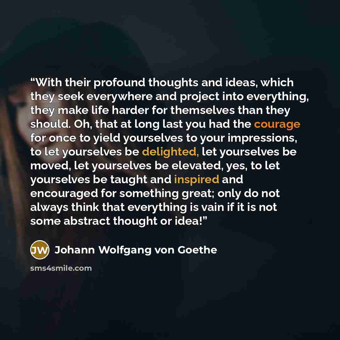 “With their profound thoughts and ideas, which they seek everywhere and project into everything, they make life harder for themselves than they should. Oh, that at long last you had the courage for once to yield yourselves to your impressions, to let yourselves be delighted, let yourselves be…” quote by Johann Wolfgang von Goethe