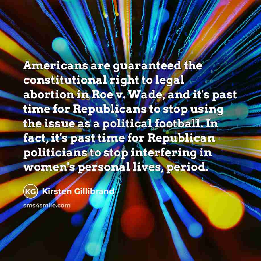 “Americans are guaranteed the constitutional right to legal abortion in Roe v. Wade, and it's past time for Republicans to stop using the issue as a political football. In fact, it's past time for Republican politicians to stop interfering in women's personal lives, period.” quote by Kirsten Gillibrand