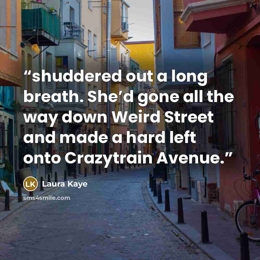 “shuddered out a long breath. She’d gone all the way down Weird Street and made a hard left onto Crazytrain Avenue.” quote by Laura Kaye