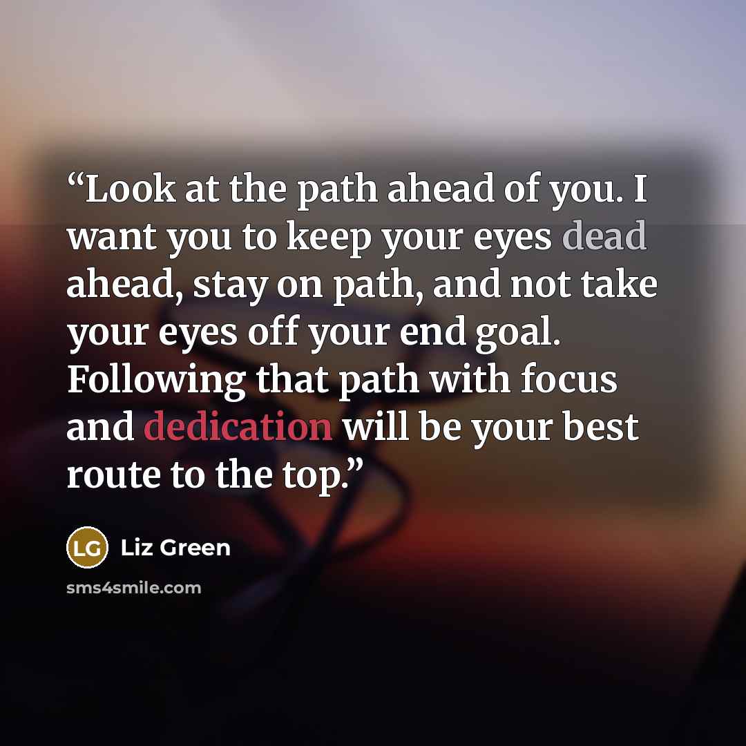 “Look at the path ahead of you. I want you to keep your eyes dead ahead, stay on path, and not take your eyes off your end goal. Following that path with focus and dedication will be your best route to the top.” quote by Liz Green