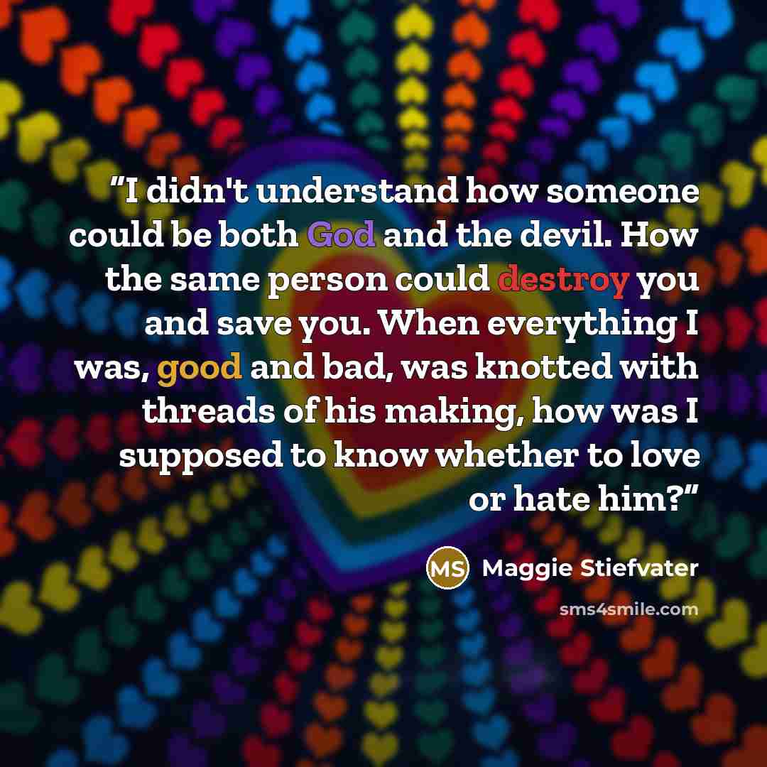 “I didn't understand how someone could be both God and the devil. How the same person could destroy you and save you. When everything I was, good and bad, was knotted with threads of his making, how was I supposed to know whether to love or hate him?” quote by Maggie Stiefvater