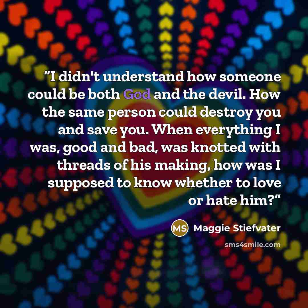 “I didn't understand how someone could be both God and the devil. How the same person could destroy you and save you. When everything I was, good and bad, was knotted with threads of his making, how was I supposed to know whether to love or hate him?” quote by Maggie Stiefvater