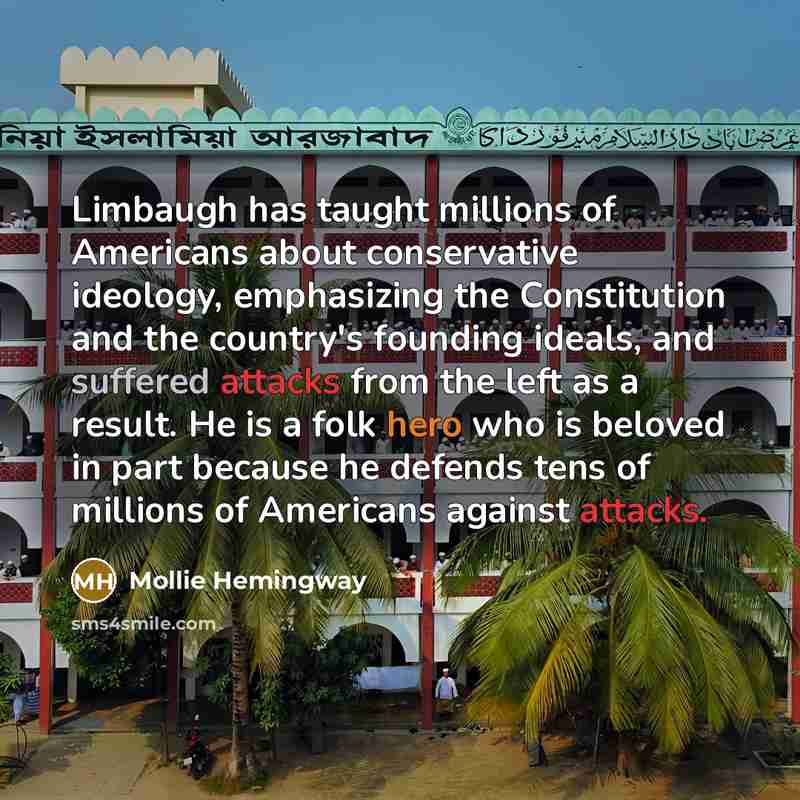 “Limbaugh has taught millions of Americans about conservative ideology, emphasizing the Constitution and the country's founding ideals, and suffered attacks from the left as a result. He is a folk hero who is beloved in part because he defends tens of millions of Americans against attacks.” quote by Mollie Hemingway