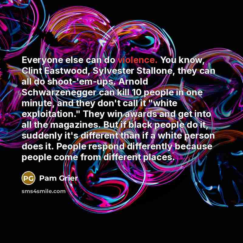 “Everyone else can do violence. You know, Clint Eastwood, Sylvester Stallone, they can all do shoot-'em-ups. Arnold Schwarzenegger can kill 10 people in one minute, and they don't call it "white exploitation." They win awards and get into all the magazines. But if black people do it, suddenly it's…” quote by Pam Grier