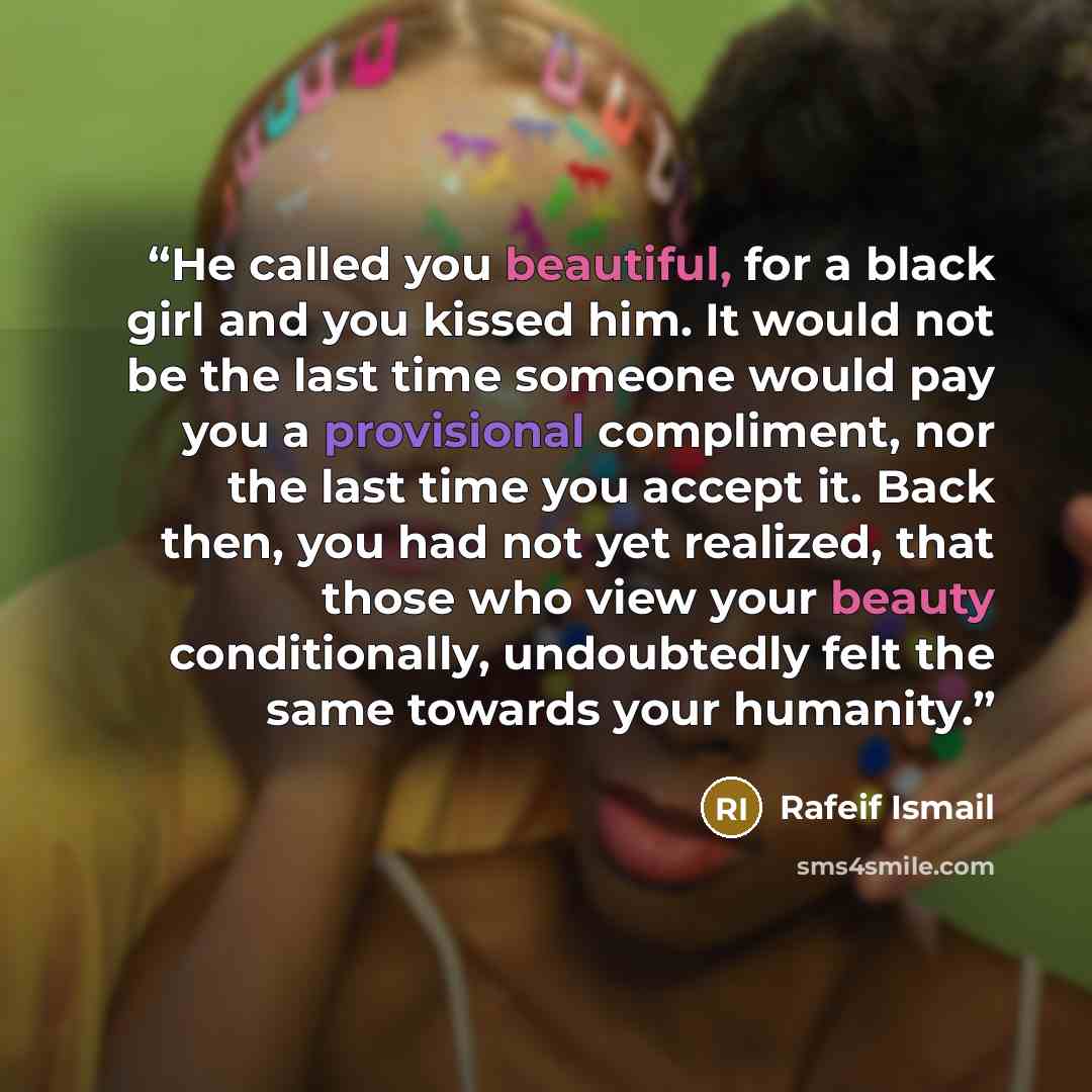 “He called you beautiful, for a black girl and you kissed him. It would not be the last time someone would pay you a provisional compliment, nor the last time you accept it. Back then, you had not yet realized, that those who view your beauty conditionally, undoubtedly felt the same towards your…” quote by Rafeif Ismail