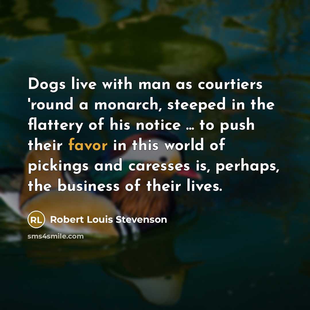 “Dogs live with man as courtiers 'round a monarch, steeped in the flattery of his notice ... to push their favor in this world of pickings and caresses is, perhaps, the business of their lives.” quote by Robert Louis Stevenson