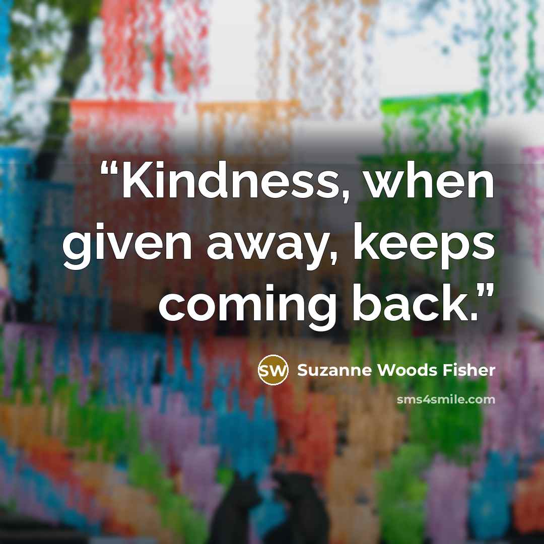 “Kindness, when given away, keeps coming back.” quote by Suzanne Woods Fisher