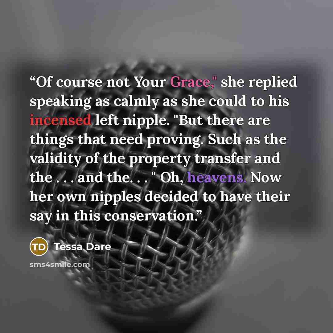 “Of course not Your Grace," she replied speaking as calmly as she could to his incensed left nipple. "But there are things that need proving. Such as the validity of the property transfer and the . . . and the. . . " Oh, heavens. Now her own nipples decided to have their say in this conservation.” quote by Tessa Dare