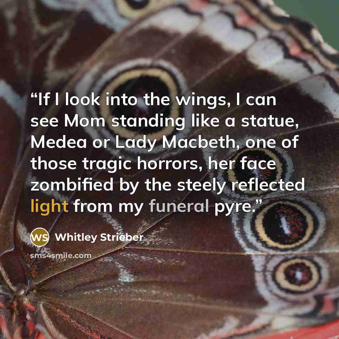 “If I look into the wings, I can see Mom standing like a statue, Medea or Lady Macbeth, one of those tragic horrors, her face zombified by the steely reflected light from my funeral pyre.” quote by Whitley Strieber