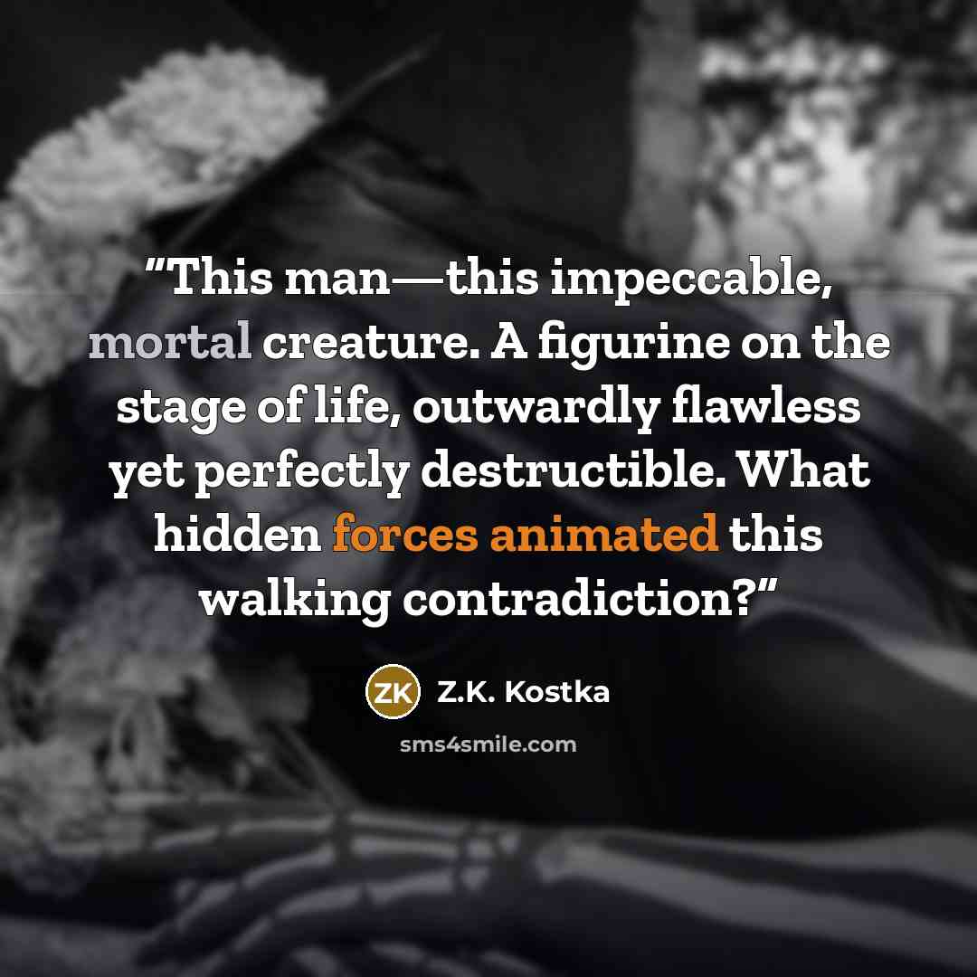 “This man—this impeccable, mortal creature. A figurine on the stage of life, outwardly flawless yet perfectly destructible. What hidden forces animated this walking contradiction?” quote by Z.K. Kostka
