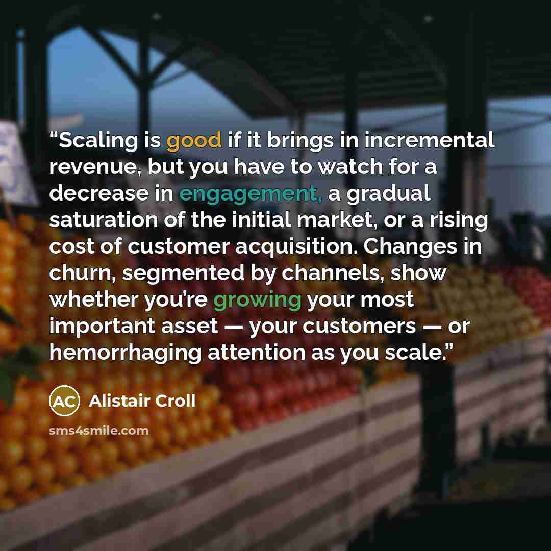 “Scaling is good if it brings in incremental revenue, but you have to watch for a decrease in engagement, a gradual saturation of the initial market, or a rising cost of customer acquisition. Changes in churn, segmented by channels, show whether you’re growing your most important asset — your…” quote by Alistair Croll
