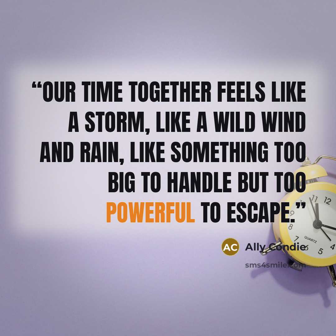 “Our time together feels like a storm, like a wild wind and rain, like something too big to handle but too powerful to escape.” quote by Ally Condie