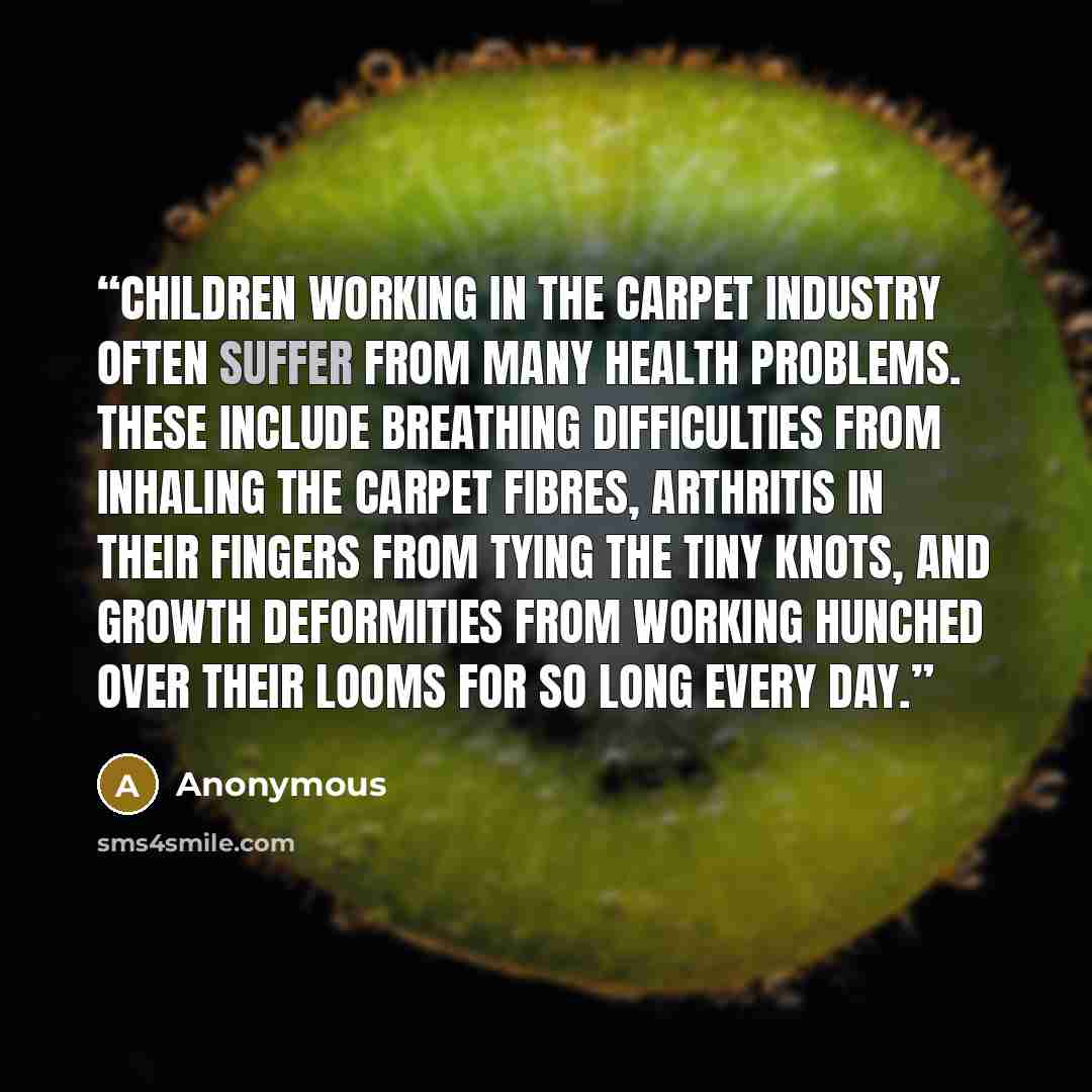 “Children working in the carpet industry often suffer from many health problems. These include breathing difficulties from inhaling the carpet fibres, arthritis in their fingers from tying the tiny knots, and growth deformities from working hunched over their looms for so long every day.” quote by Anonymous
