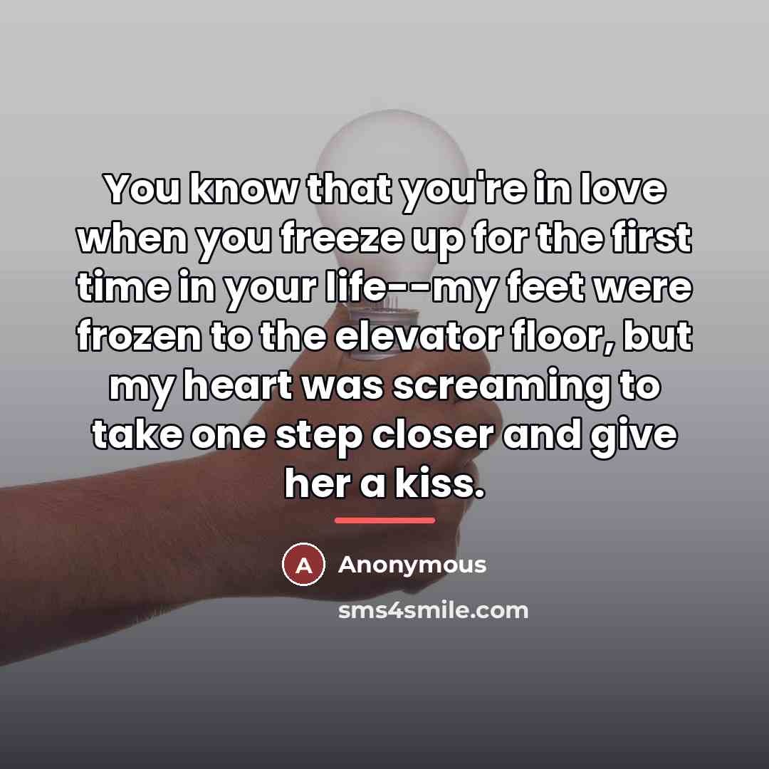“You know that you're in love when you freeze up for the first time in your life--my feet were frozen to the elevator floor, but my heart was screaming to take one step closer and give her a kiss.” quote by Anonymous