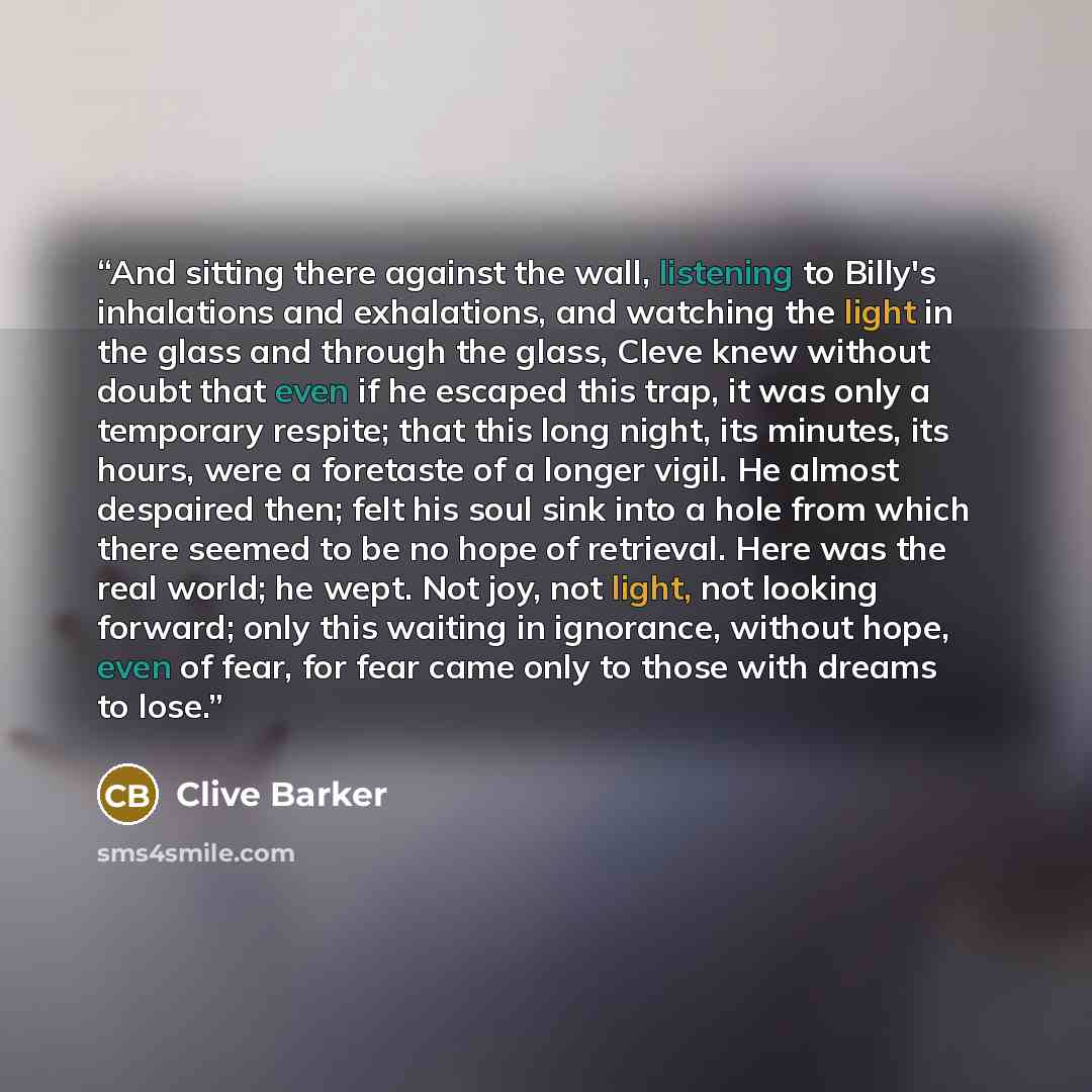 “And sitting there against the wall, listening to Billy's inhalations and exhalations, and watching the light in the glass and through the glass, Cleve knew without doubt that even if he escaped this trap, it was only a temporary respite; that this long night, its minutes, its hours, were a…” quote by Clive Barker
