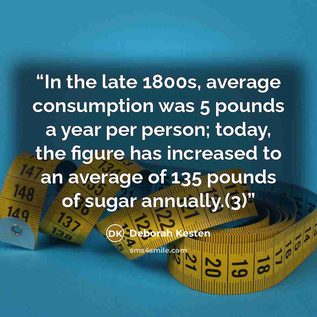 “In the late 1800s, average consumption was 5 pounds a year per person; today, the figure has increased to an average of 135 pounds of sugar annually.(3)” quote by Deborah Kesten