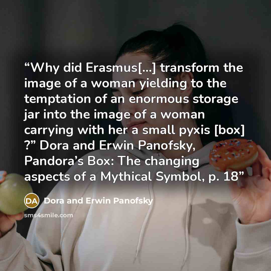 “Why did Erasmus[…] transform the image of a woman yielding to the temptation of an enormous storage jar into the image of a woman carrying with her a small pyxis [box] ?” Dora and Erwin Panofsky, Pandora’s Box: The changing aspects of a Mythical Symbol, p. 18” quote by Dora and Erwin Panofsky