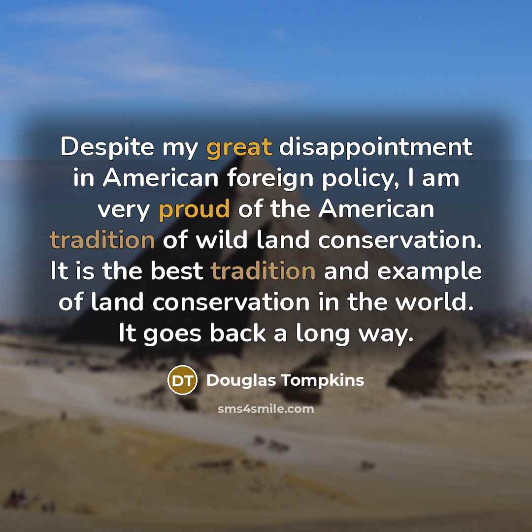 “Despite my great disappointment in American foreign policy, I am very proud of the American tradition of wild land conservation. It is the best tradition and example of land conservation in the world. It goes back a long way.” quote by Douglas Tompkins
