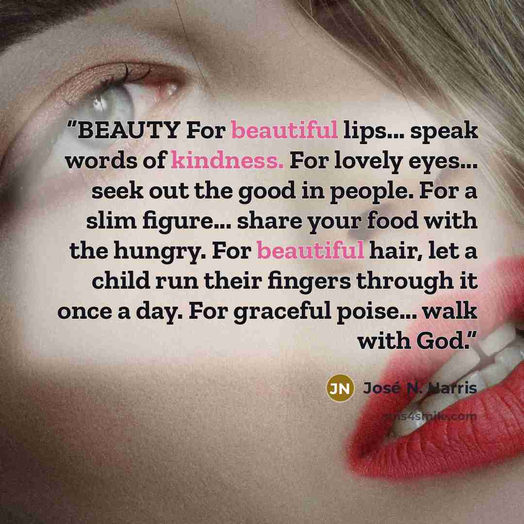 “BEAUTY For beautiful lips... speak words of kindness. For lovely eyes... seek out the good in people. For a slim figure... share your food with the hungry. For beautiful hair, let a child run their fingers through it once a day. For graceful poise... walk with God.” quote by José N. Harris
