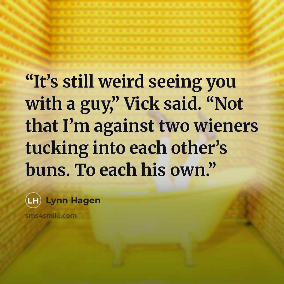 “It’s still weird seeing you with a guy,” Vick said. “Not that I’m against two wieners tucking into each other’s buns. To each his own.” quote by Lynn Hagen