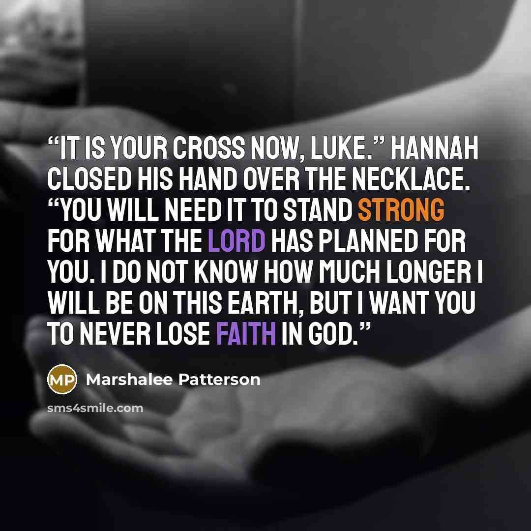 “It is your cross now, Luke.” Hannah closed his hand over the necklace. “You will need it to stand strong for what the Lord has planned for you. I do not know how much longer I will be on this earth, but I want you to never lose faith in God.” quote by Marshalee Patterson