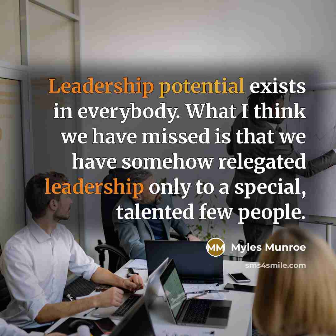 “Leadership potential exists in everybody. What I think we have missed is that we have somehow relegated leadership only to a special, talented few people.” quote by Myles Munroe