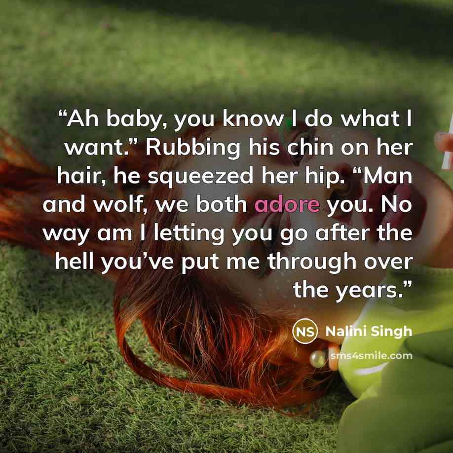 “Ah baby, you know I do what I want.” Rubbing his chin on her hair, he squeezed her hip. “Man and wolf, we both adore you. No way am I letting you go after the hell you’ve put me through over the years.” quote by Nalini Singh