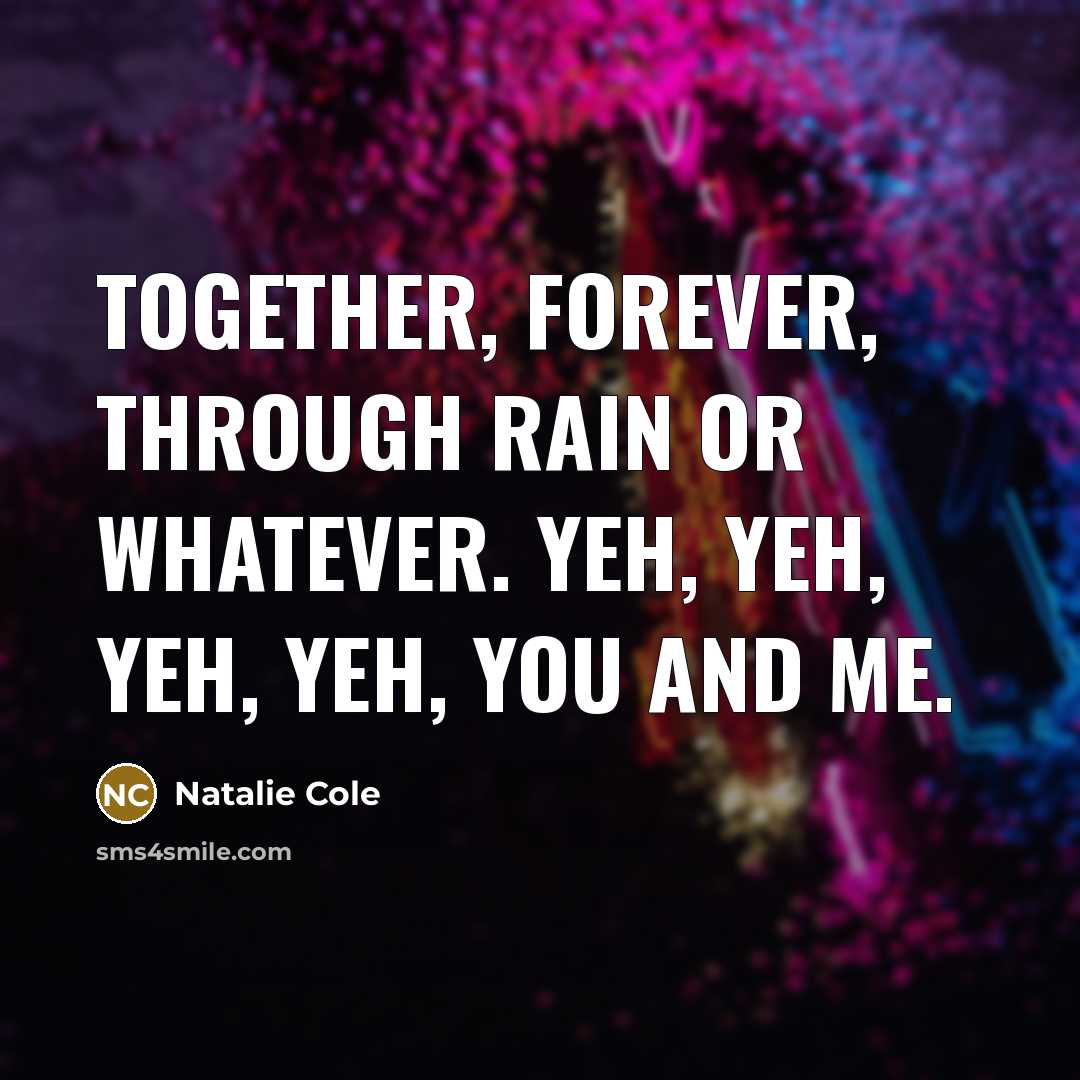 “Together, forever, through rain or whatever. Yeh, yeh, yeh, yeh,…” quote by Natalie Cole