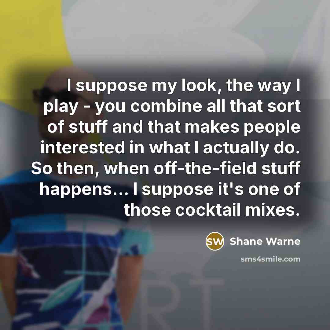 “I suppose my look, the way I play - you combine all that sort of stuff and that makes people interested in what I actually do. So then, when off-the-field stuff happens... I suppose it's one of those cocktail mixes.” quote by Shane Warne