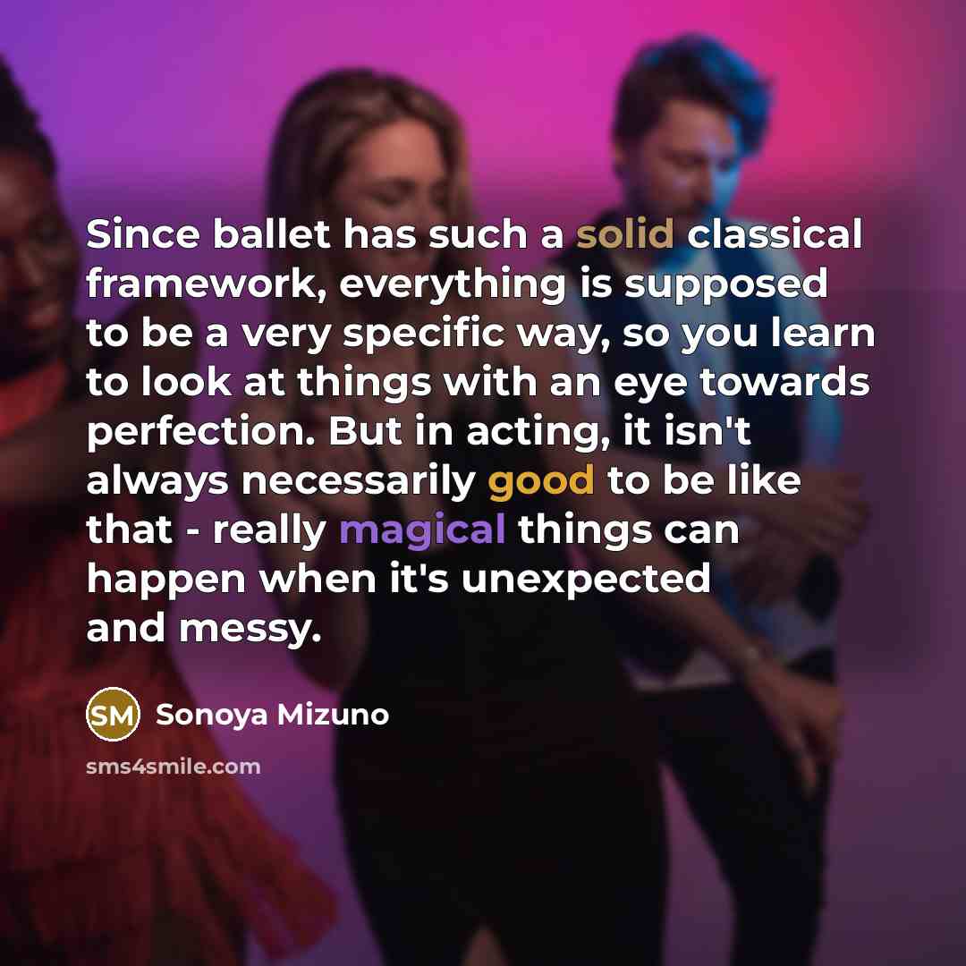 “Since ballet has such a solid classical framework, everything is supposed to be a very specific way, so you learn to look at things with an eye towards perfection. But in acting, it isn't always necessarily good to be like that - really magical things can happen when it's unexpected and messy.” quote by Sonoya Mizuno