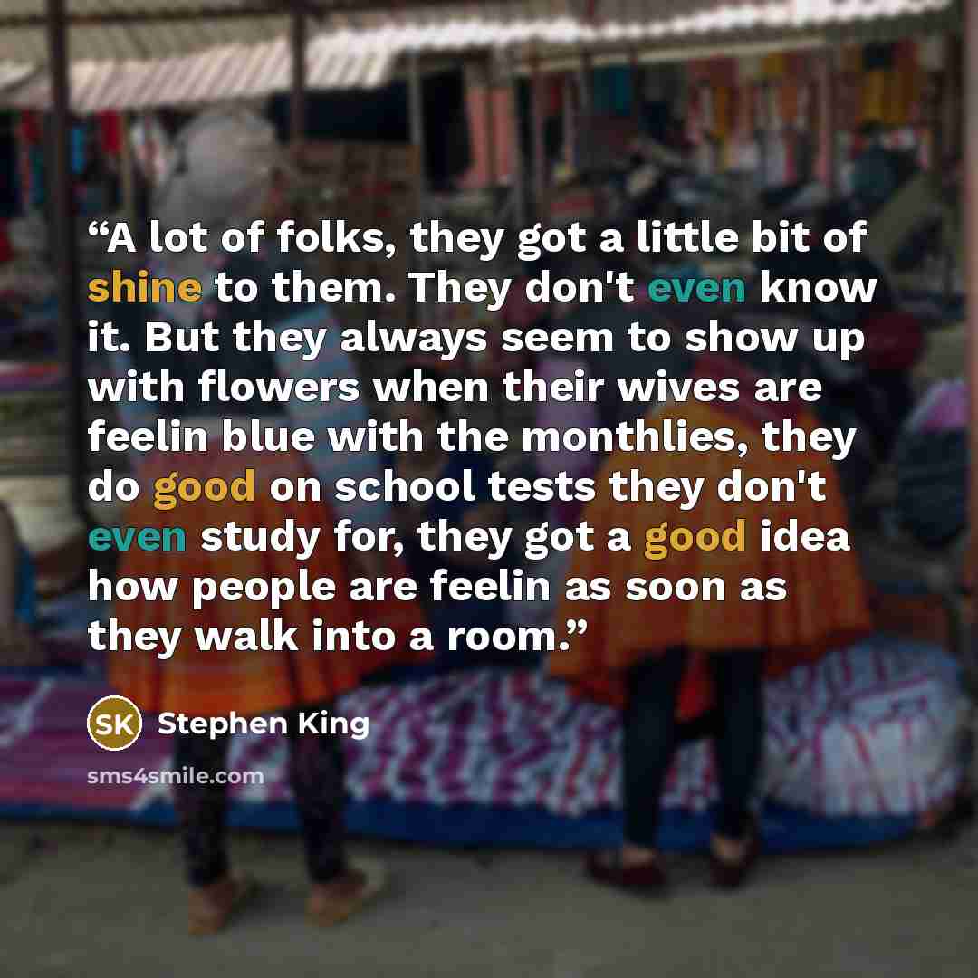 “A lot of folks, they got a little bit of shine to them. They don't even know it. But they always seem to show up with flowers when their wives are feelin blue with the monthlies, they do good on school tests they don't even study for, they got a good idea how people are feelin as soon as they walk…” quote by Stephen King