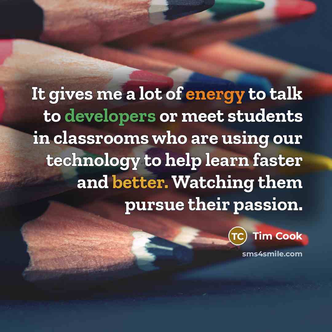 “It gives me a lot of energy to talk to developers or meet students in classrooms who are using our technology to help learn faster and better. Watching them pursue their passion.” quote by Tim Cook
