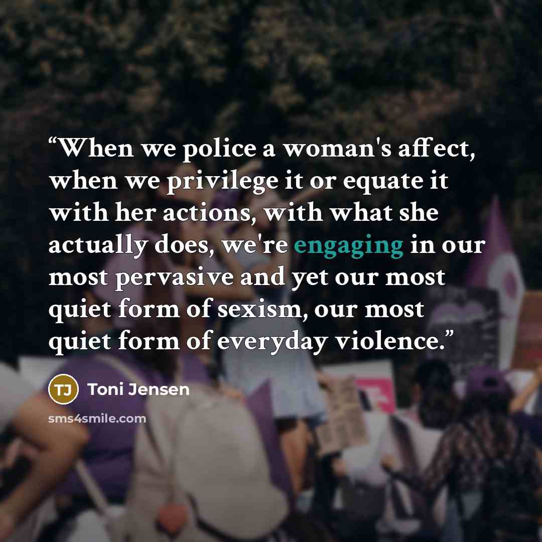 “When we police a woman's affect, when we privilege it or equate it with her actions, with what she actually does, we're engaging in our most pervasive and yet our most quiet form of sexism, our most quiet form of everyday violence.” quote by Toni Jensen