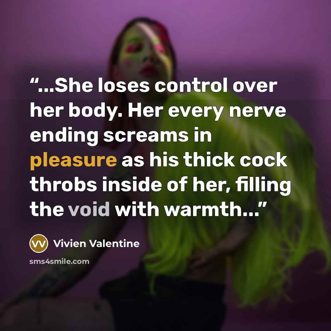 “...She loses control over her body. Her every nerve ending screams in pleasure as his thick cock throbs inside of her, filling the void with warmth...” quote by Vivien Valentine