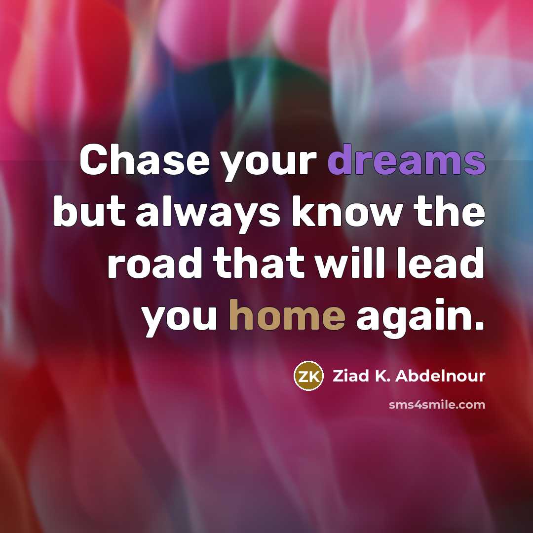 “Chase your dreams but always know the road that will lead you home again.” quote by Ziad K. Abdelnour