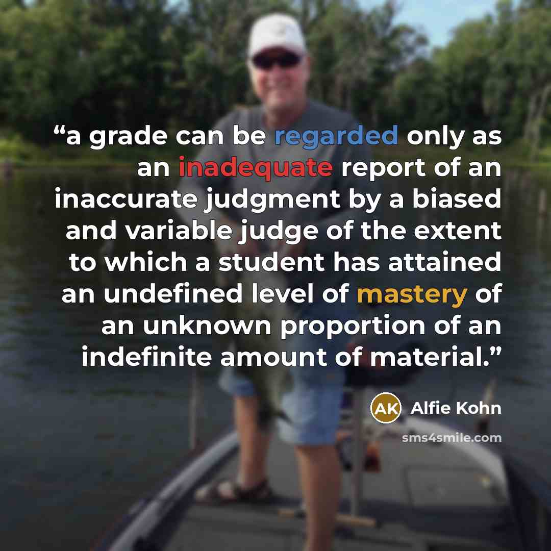 “a grade can be regarded only as an inadequate report of an inaccurate judgment by a biased and variable judge of the extent to which a student has attained an undefined level of mastery of an unknown proportion of an indefinite amount of material.” quote by Alfie Kohn