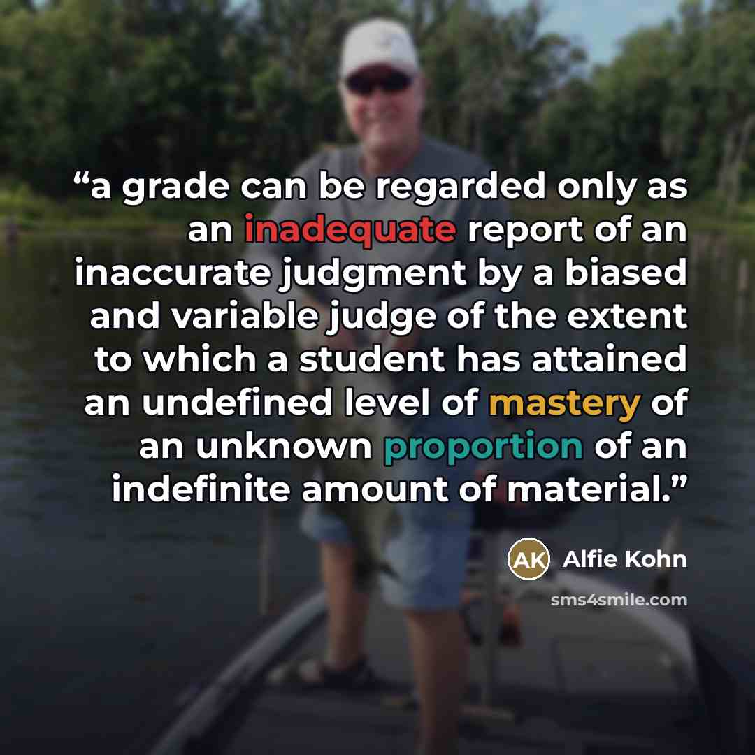 “a grade can be regarded only as an inadequate report of an inaccurate judgment by a biased and variable judge of the extent to which a student has attained an undefined level of mastery of an unknown proportion of an indefinite amount of material.” quote by Alfie Kohn