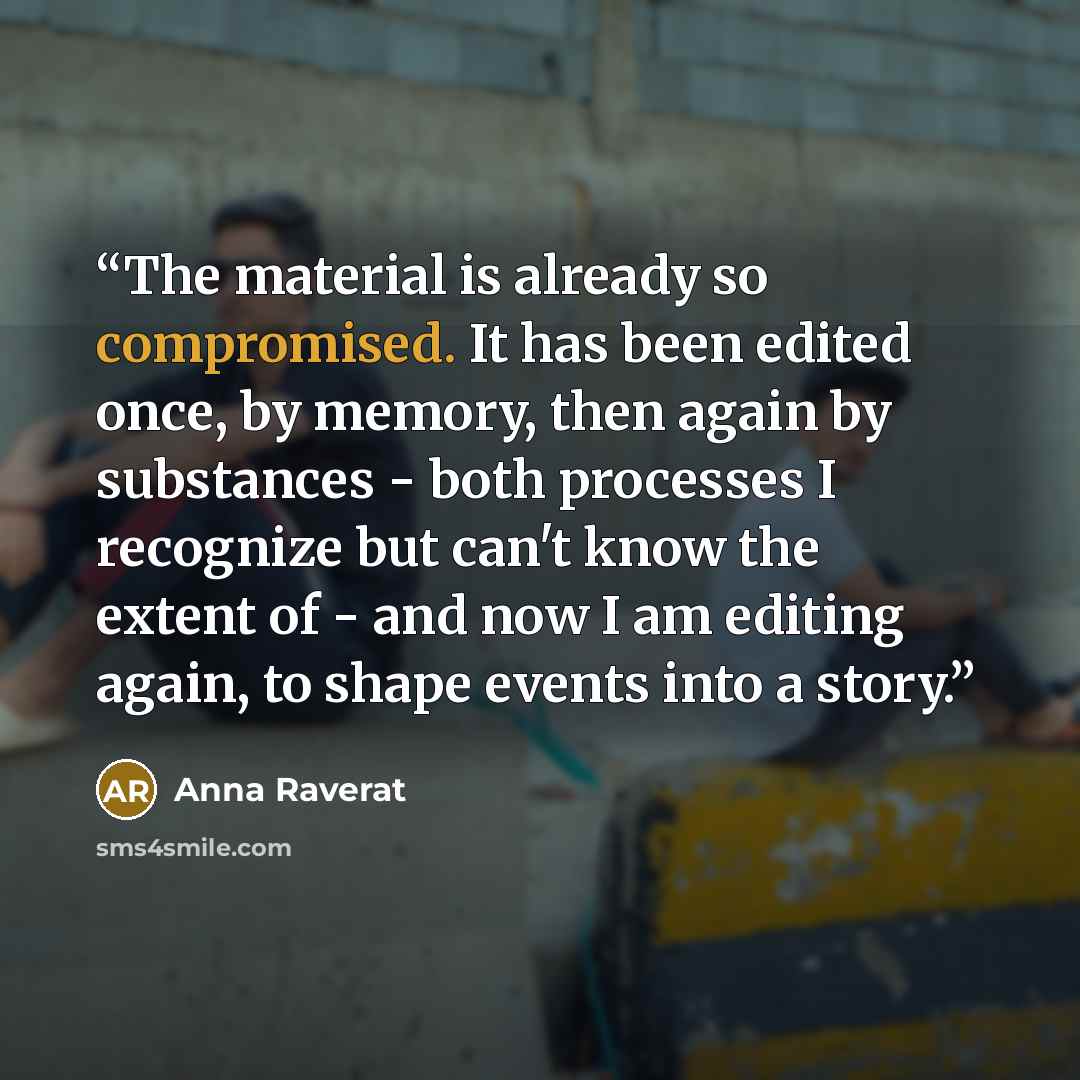 “The material is already so compromised. It has been edited once, by memory, then again by substances - both processes I recognize but can't know the extent of - and now I am editing again, to shape events into a story.” quote by Anna Raverat