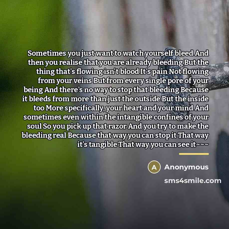 “Sometimes you just want to watch yourself bleed And then you realise that you are already bleeding But the thing that's flowing isn't blood It's pain Not flowing from your veins But from every single pore of your being And there's no way to stop that bleeding Because it bleeds from more than just…” quote by Anonymous