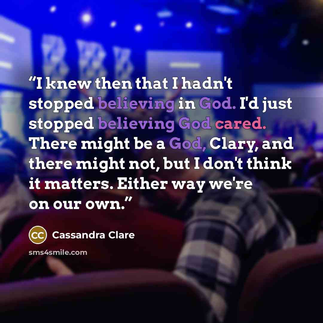 “I knew then that I hadn't stopped believing in God. I'd just stopped believing God cared. There might be a God, Clary, and there might not, but I don't think it matters. Either way we're on our own.” quote by Cassandra Clare
