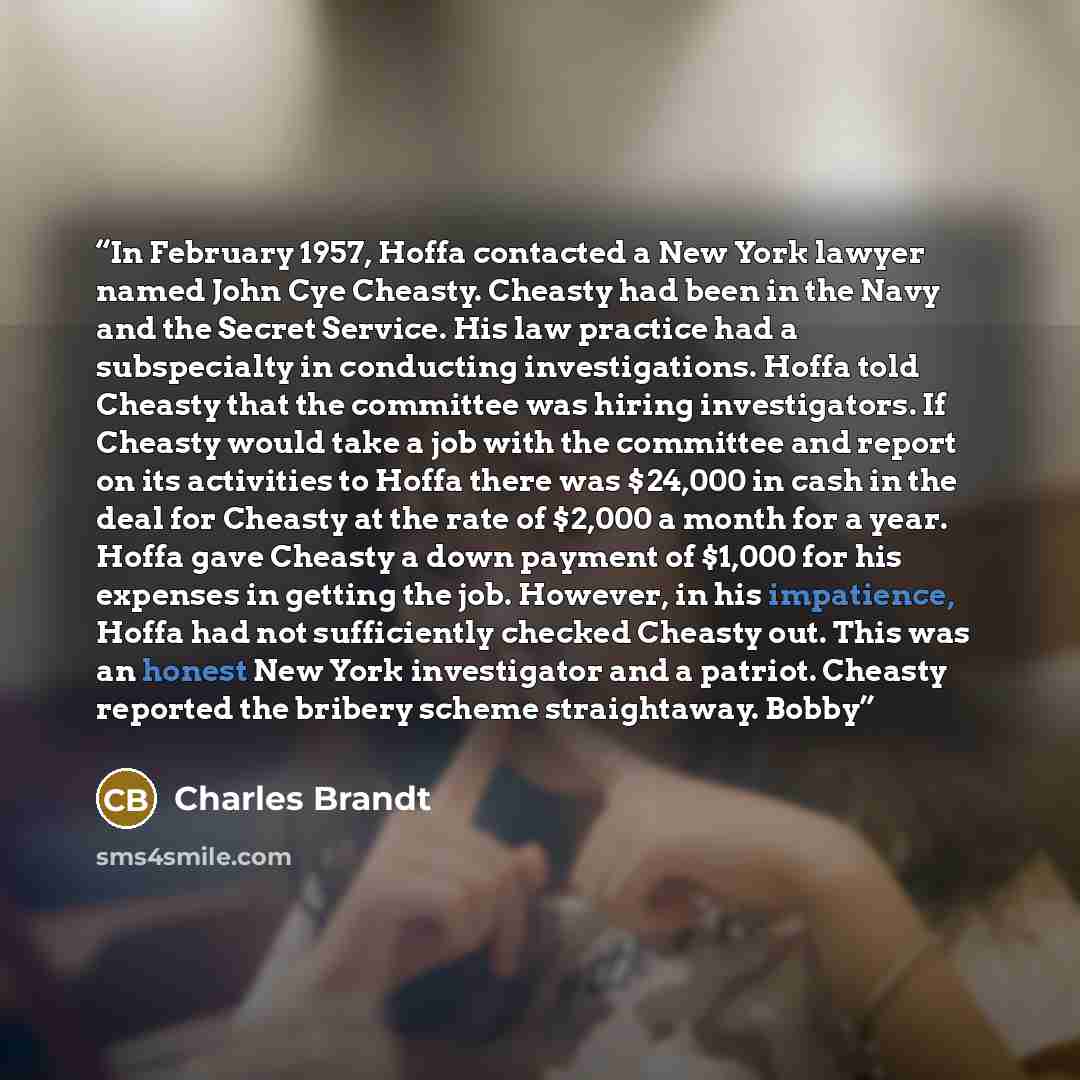 “In February 1957, Hoffa contacted a New York lawyer named John Cye Cheasty. Cheasty had been in the Navy and the Secret Service. His law practice had a subspecialty in conducting investigations. Hoffa told Cheasty that the committee was hiring investigators. If Cheasty would take a job with the…” quote by Charles Brandt