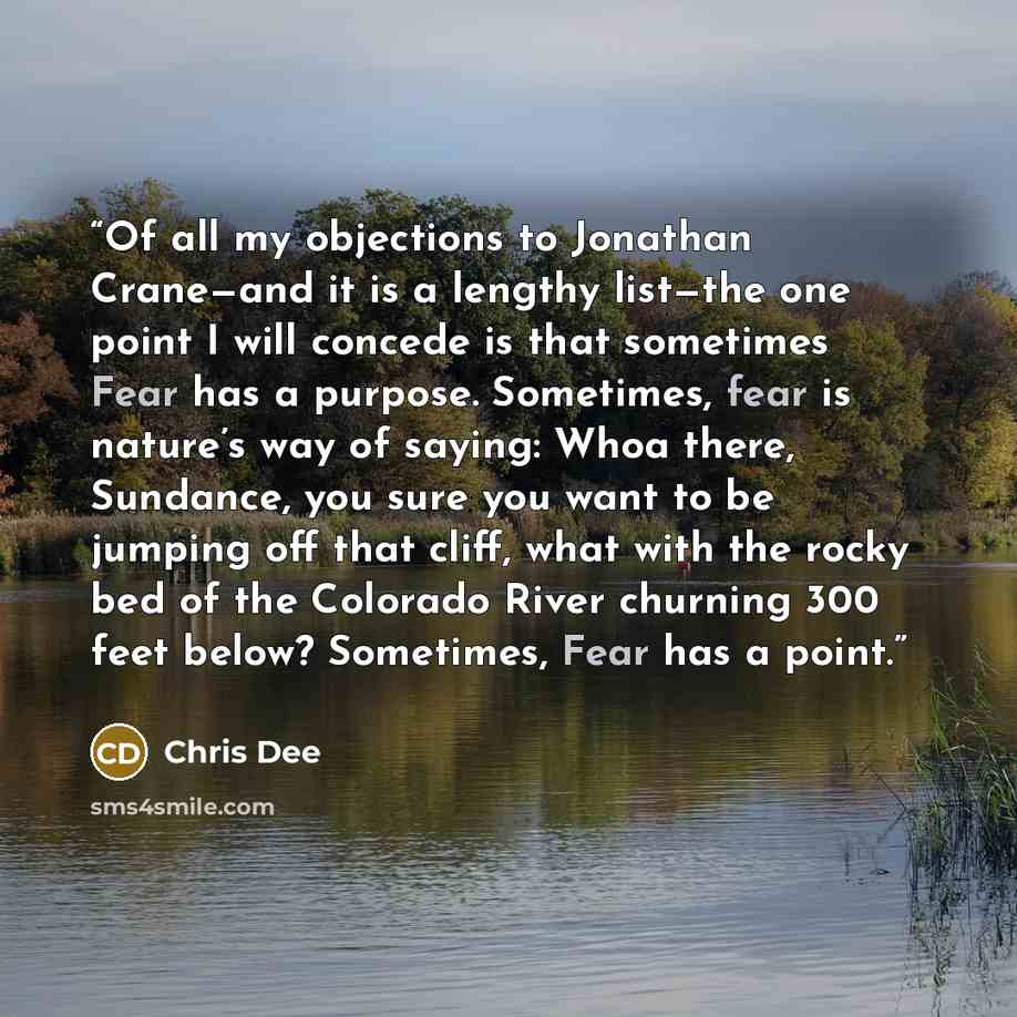 “Of all my objections to Jonathan Crane—and it is a lengthy list—the one point I will concede is that sometimes Fear has a purpose. Sometimes, fear is nature’s way of saying: Whoa there, Sundance, you sure you want to be jumping off that cliff, what with the rocky bed of the Colorado River churning…” quote by Chris Dee