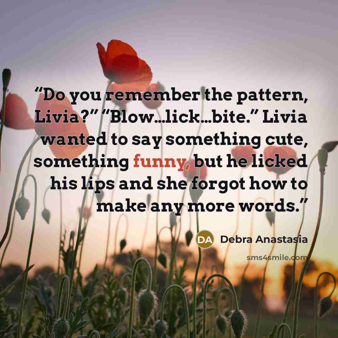 “Do you remember the pattern, Livia?” “Blow…lick…bite.” Livia wanted to say something cute, something funny, but he licked his lips and she forgot how to make any more words.” quote by Debra Anastasia