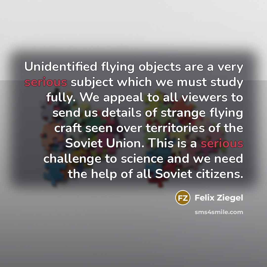 “Unidentified flying objects are a very serious subject which we must study fully. We appeal to all viewers to send us details of strange flying craft seen over territories of the Soviet Union. This is a serious challenge to science and we need the help of all Soviet citizens.” quote by Felix Ziegel