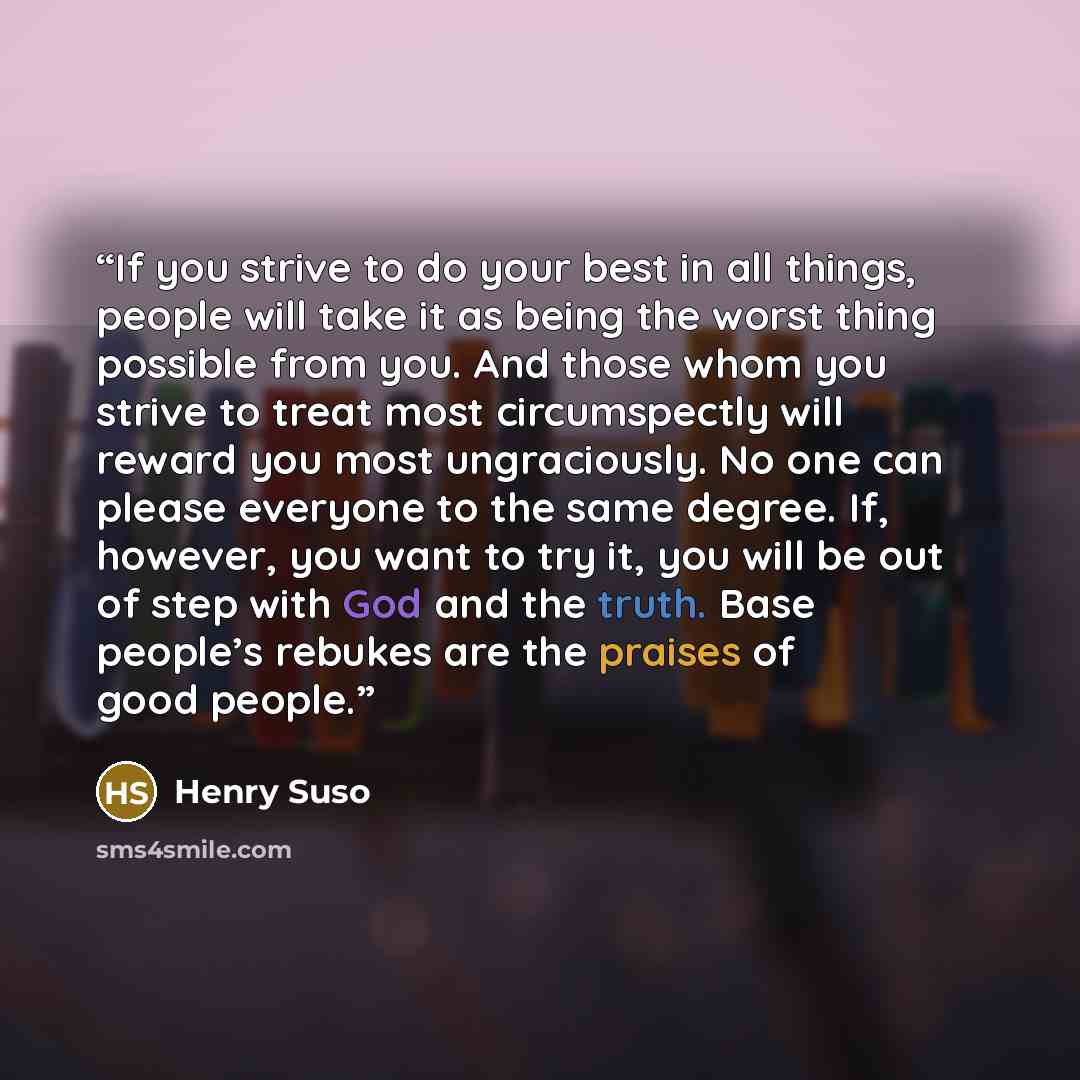 “If you strive to do your best in all things, people will take it as being the worst thing possible from you. And those whom you strive to treat most circumspectly will reward you most ungraciously. No one can please everyone to the same degree. If, however, you want to try it, you will be out of…” quote by Henry Suso