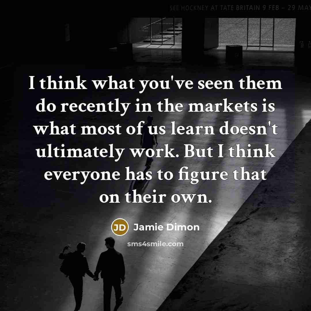 “I think what you've seen them do recently in the markets is what most of us learn doesn't ultimately work. But I think everyone has to figure that on their own.” quote by Jamie Dimon