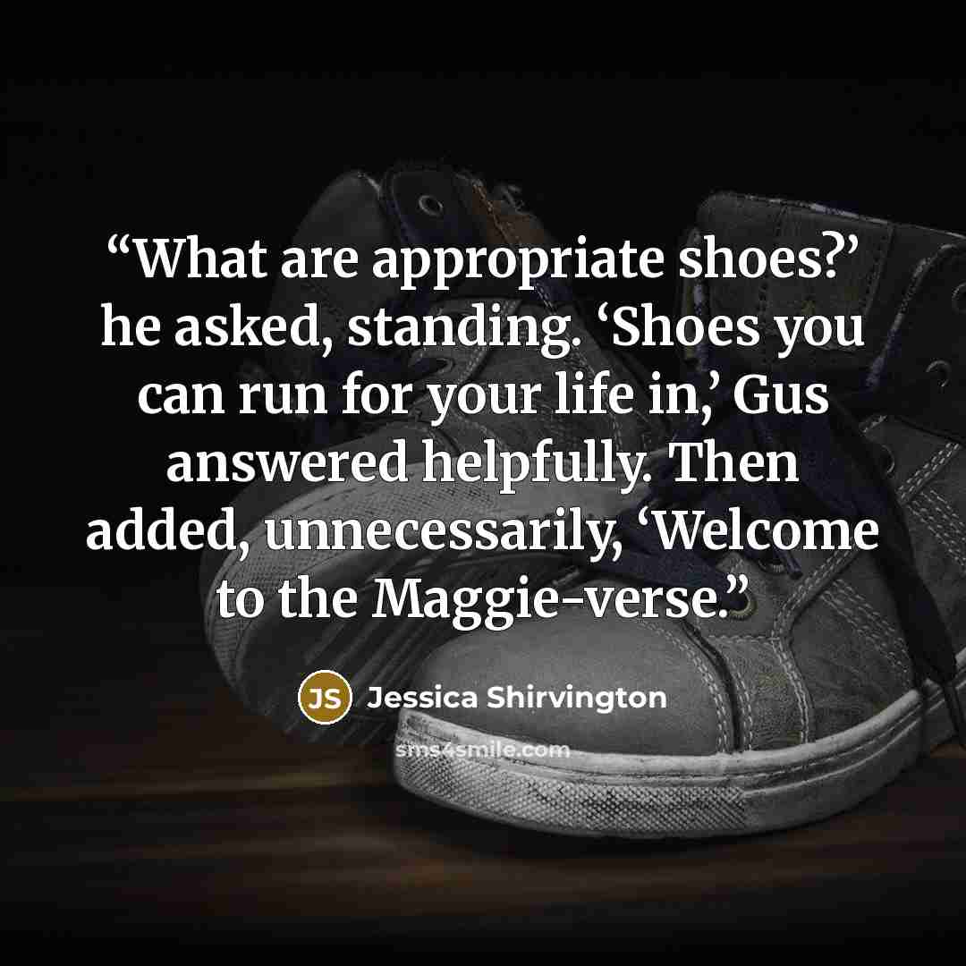 “What are appropriate shoes?’ he asked, standing. ‘Shoes you can run for your life in,’ Gus answered helpfully. Then added, unnecessarily, ‘Welcome to the Maggie-verse.” quote by Jessica Shirvington