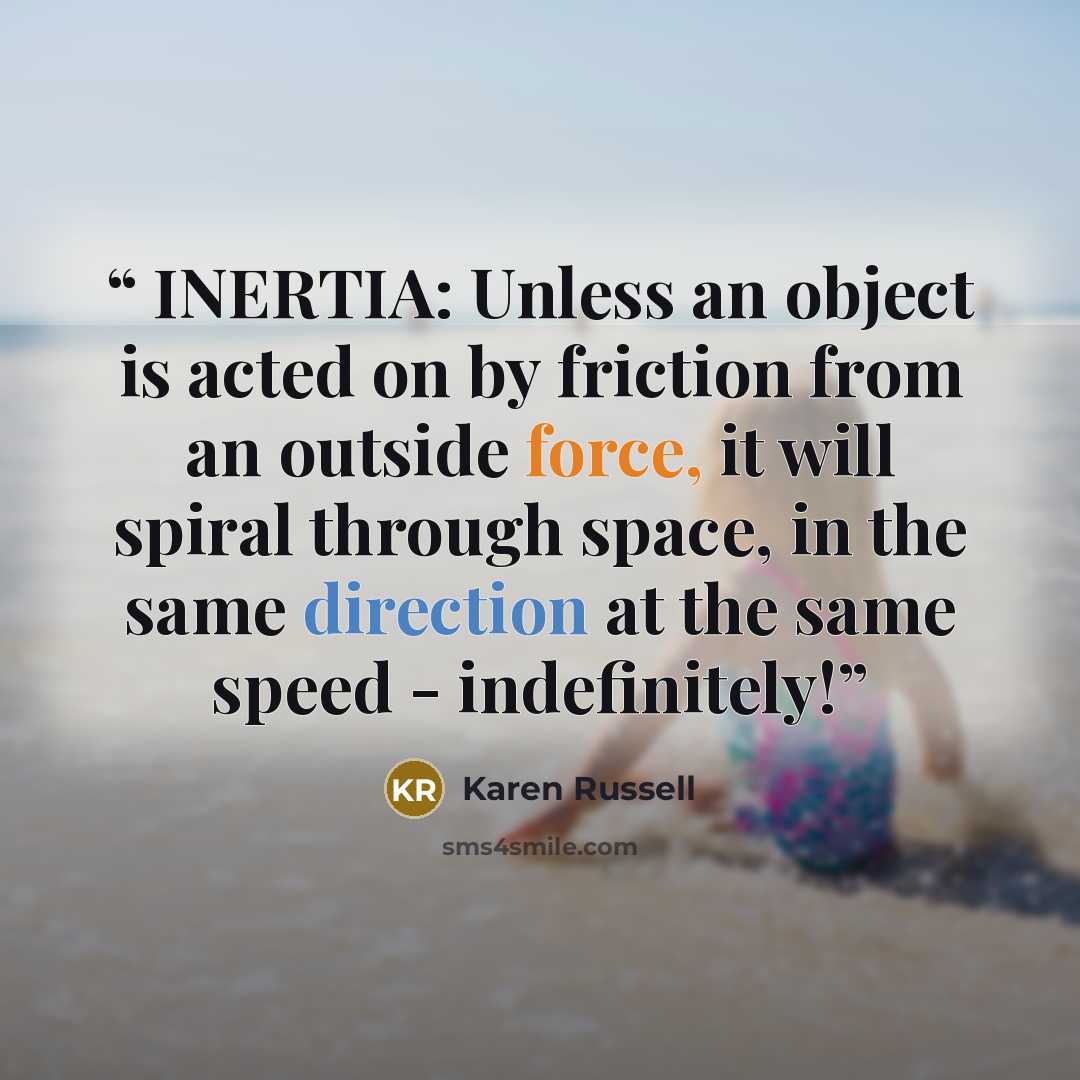 “INERTIA: Unless an object is acted on by friction from an outside force, it will spiral through space, in the same direction at the same speed - indefinitely!” quote by Karen Russell