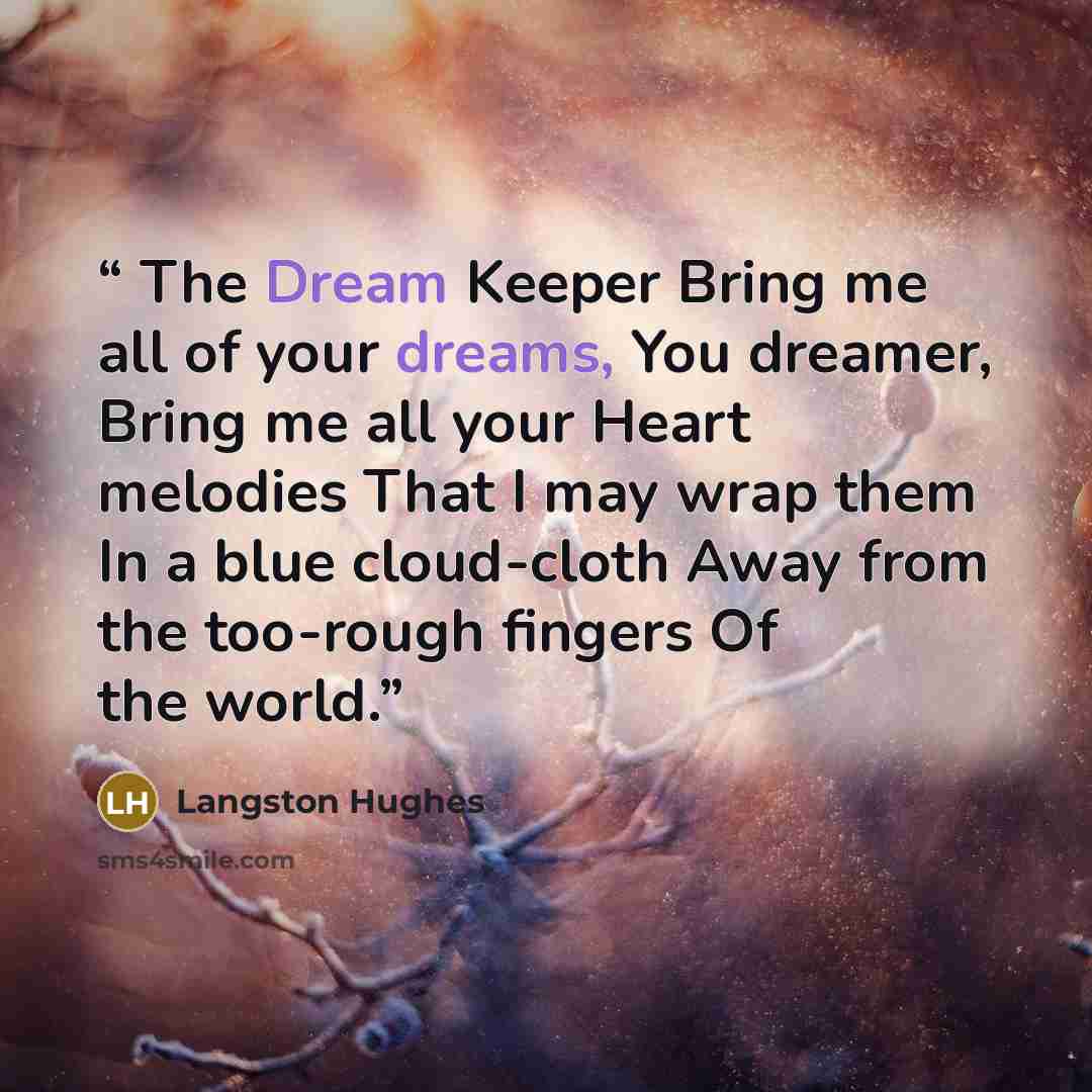 “The Dream Keeper Bring me all of your dreams, You dreamer, Bring me all your Heart melodies That I may wrap them In a blue cloud-cloth Away from the too-rough fingers Of the world.” quote by Langston Hughes